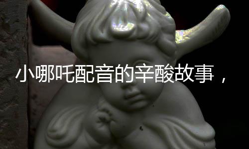 小哪吒配音的辛酸故事，因声音丑意外成名