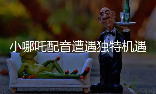 小哪吒配音遭遇独特机遇，因独特嗓音被饺子相中