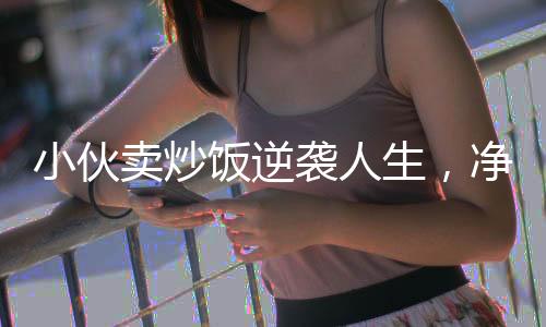 小伙卖炒饭逆袭人生，净赚五十万的励志故事