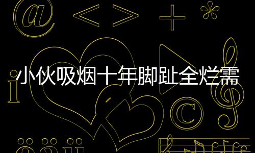 小伙吸烟十年脚趾全烂需截肢，一次警示引发的深思