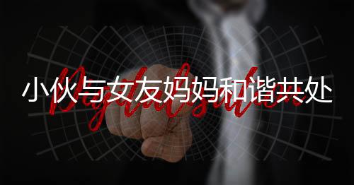 小伙与女友妈妈和谐共处，亲如母子引热议