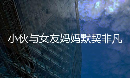 小伙与女友妈妈默契非凡，亲密度超越血缘关系——一个独特的和谐家庭故事
