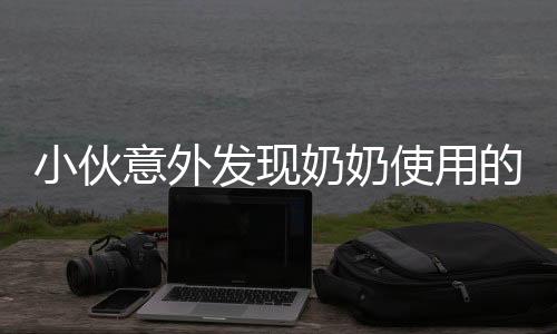 小伙意外发现奶奶使用的透明手机，揭开年代科技差异之谜