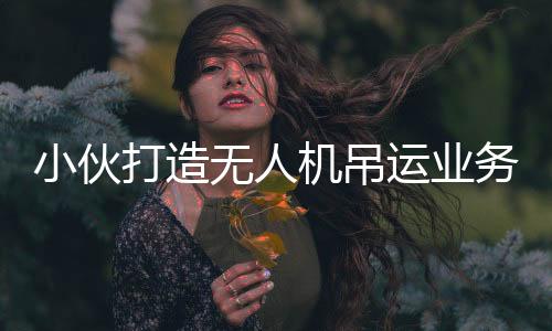 小伙打造无人机吊运业务，年入近四十万，一位年轻飞手的奋斗故事