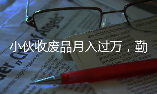 小伙收废品月入过万，勤奋与创新成就非凡事业
