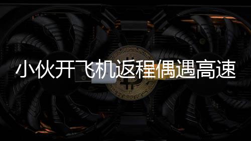 小伙开飞机返程偶遇高速堵车，高空俯拍画面令人惊叹