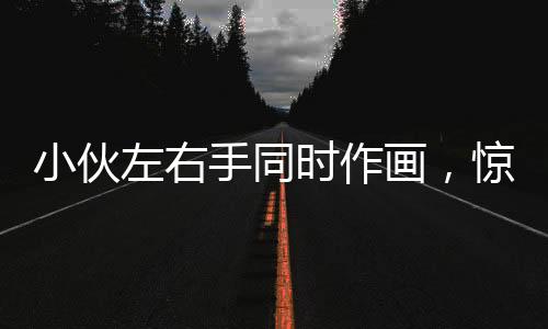 小伙左右手同时作画，惊艳才艺令人叹为观止