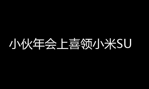 小伙年会上喜领小米SU7，激动心情难以言表，现场意外脚抽筋