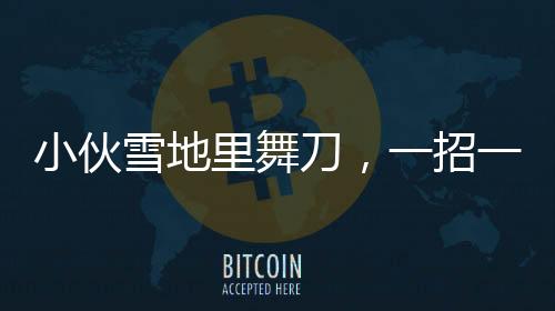小伙雪地里舞刀，一招一式行云流水