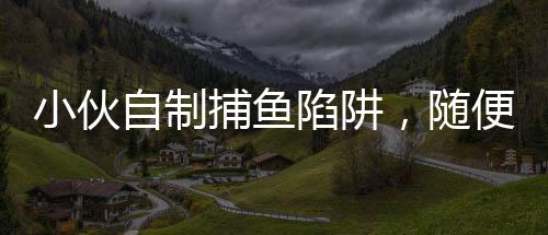 小伙自制捕鱼陷阱，随便一捞全是鱼，揭秘他的捕鱼技巧与生态环保意识