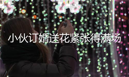 小伙订婚送花紧张得满场找丈母娘，订婚前的忐忑与期待