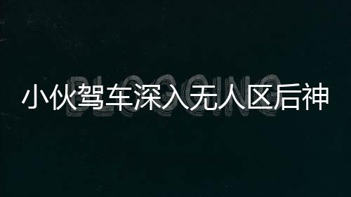小伙驾车深入无人区后神秘失联，紧急搜寻行动启动，百人参与搜救