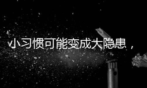 小习惯可能变成大隐患，女神们需警惕的生活隐患！