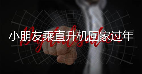 小朋友乘直升机回家过年，父亲的深情回应
