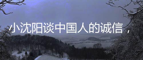 小沈阳谈中国人的诚信，不骗不欺，信赖为本