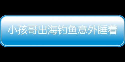 小孩哥出海钓鱼意外睡着，漂流一天一夜的惊险经历