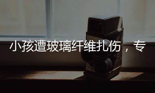 小孩遭玻璃纤维扎伤，专家紧急提醒，危险性与应对方法需了解