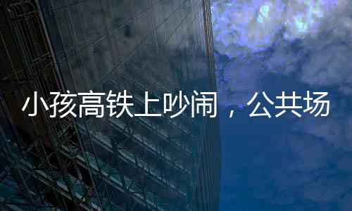 小孩高铁上吵闹，公共场合需共筑文明意识——理智与包容共铸和谐之旅