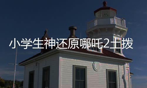 小学生神还原哪吒2土拨鼠抬头，萌翻全场！
