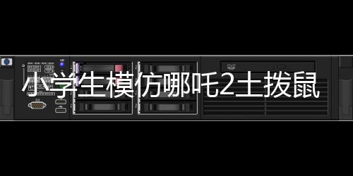 小学生模仿哪吒2土拨鼠片段，展现无限创意与童趣