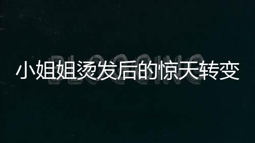 小姐姐烫发后的惊天转变，从时尚到阿姨的崩溃瞬间