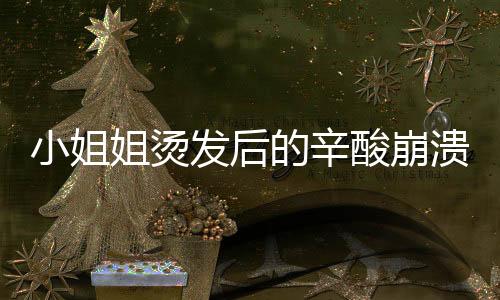 小姐姐烫发后的辛酸崩溃，从青春少女秒变阿姨，令人深思的事件