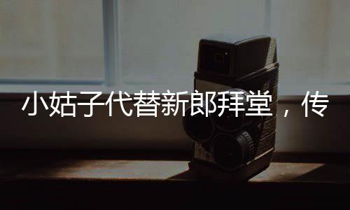 小姑子代替新郎拜堂，传统婚礼的别样呈现