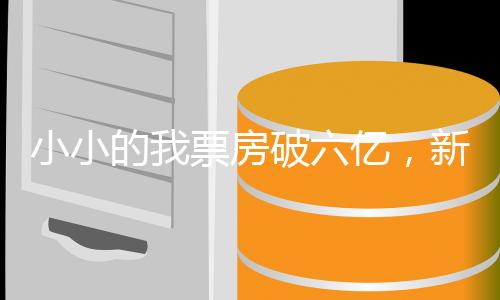 小小的我票房破六亿，新生代力量的震撼崛起