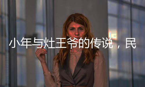 小年与灶王爷的传说，民间信仰与节日文化的交织