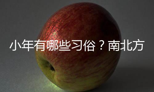 小年有哪些习俗？南北方小年为何相差一天？