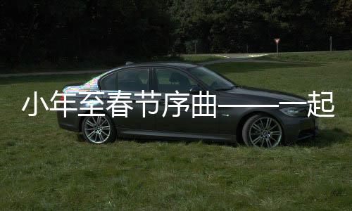 小年至春节序曲——一起探寻中国传统年俗的浓厚韵味