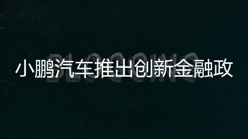 小鹏汽车推出创新金融政策，5年0息0首付，引领智能电动汽车消费新潮流