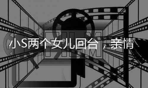 小S两个女儿回台，亲情跨越时空的温馨重逢