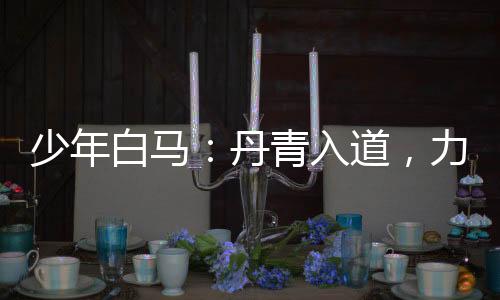 少年白马：丹青入道，力挺李寒衣