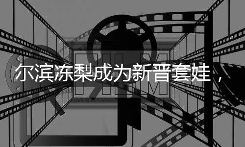 尔滨冻梨成为新晋套娃，文化融合与创新引领潮流