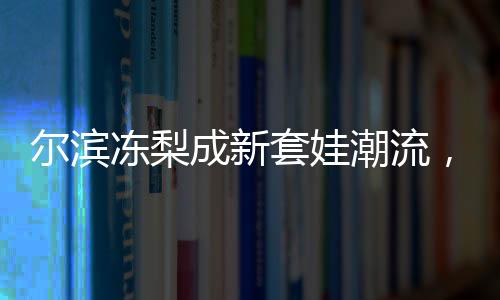 尔滨冻梨成新套娃潮流，传统文化与时尚元素的完美结合