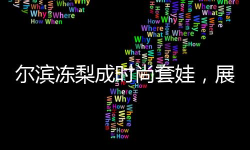 尔滨冻梨成时尚套娃，展现地域文化魅力