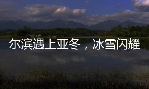 尔滨遇上亚冬，冰雪闪耀魅力无限