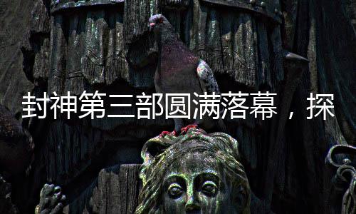 封神第三部圆满落幕，探寻神秘世界的剪影之旅