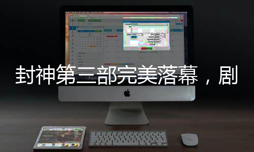 封神第三部完美落幕，剧透揭秘，备受期待的传奇故事已经完成剪辑