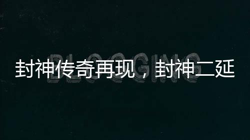 封神传奇再现，封神二延长上映引发瞩目