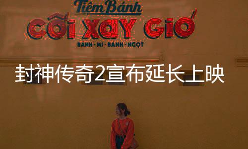 封神传奇2宣布延长上映，引发影迷热议