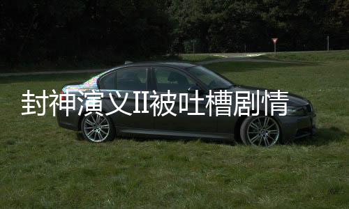 封神演义II被吐槽剧情抽象离谱，探究原因与反思之作