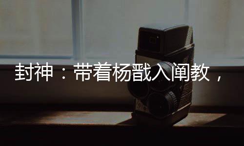 封神：带着杨戬入阐教，一键满级