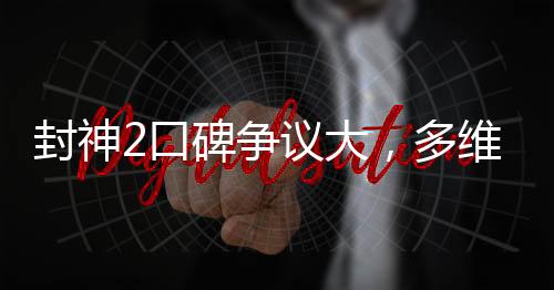 封神2口碑争议大，多维度解读电影新动向