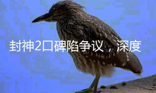 封神2口碑陷争议，深度探讨其优缺点及观众反响