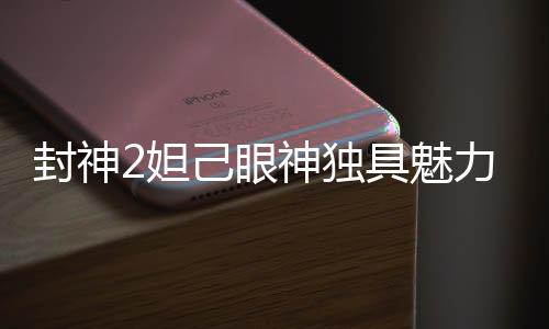 封神2妲己眼神独具魅力，演绎角色野性本能惊艳观众