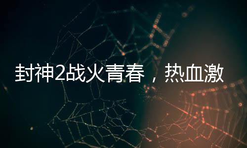 封神2战火青春，热血激情与钢多气少的探讨