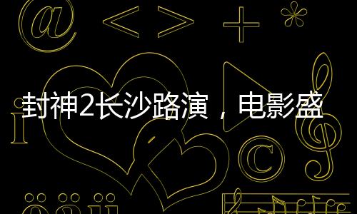 封神2长沙路演，电影盛宴燃爆城市，明星互动掀起热潮