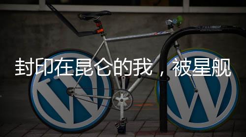 封印在昆仑的我，被星舰炸出来了